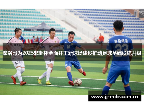 摩洛哥为2025非洲杯全面开工新球场建设推动足球基础设施升级 摩洛哥为2025非洲杯全面开工新球场建设推动足球基础设施升级